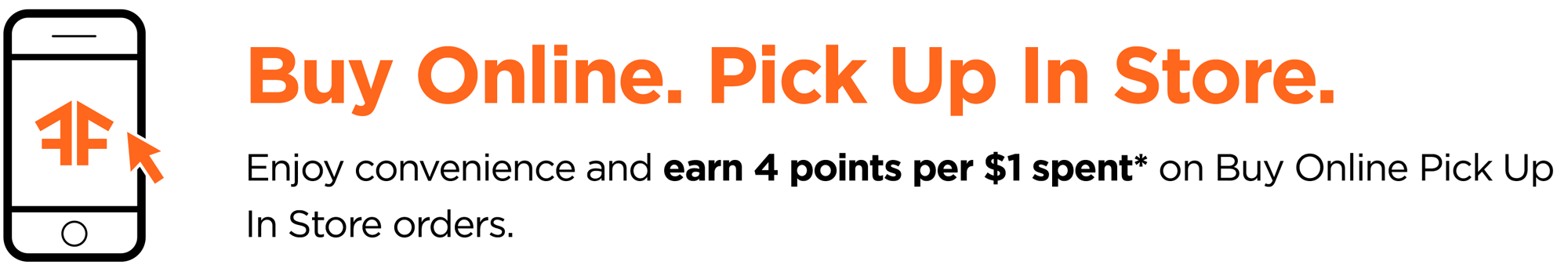 Buy Online. Pick Up In Store. Enjoy convenience and earn 4 points per $1 spent* on Buy Online Pick Up In Store orders.