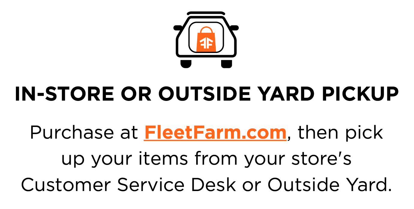 IN-STORE OR OUTSIDE YARD PICKUP. Purchase at FleetFarm.com, then pick up your items from your store's Customer Service Desk or Outside Yard.